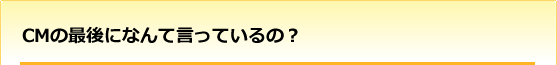 CMの最後になんて言っているの?