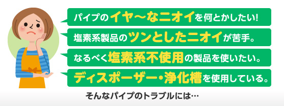 パイプのイヤ〜なニオイをなんとかしたい!塩素系製品のツンとしたニオイが苦手。なるべく塩素系不使用の製品を使いたい。ディスポーザー・浄化槽を使用している。そんなパイプのトラブルには